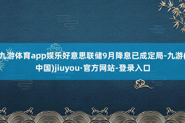 九游体育app娱乐好意思联储9月降息已成定局-九游(中国)jiuyou·官方网站-登录入口