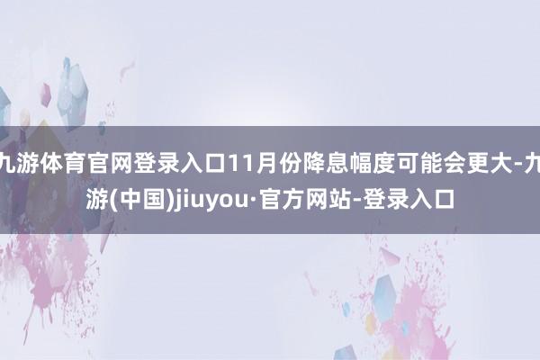 九游体育官网登录入口11月份降息幅度可能会更大-九游(中国)jiuyou·官方网站-登录入口