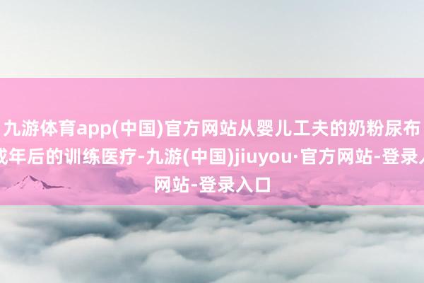 九游体育app(中国)官方网站从婴儿工夫的奶粉尿布到成年后的训练医疗-九游(中国)jiuyou·官方网站-登录入口