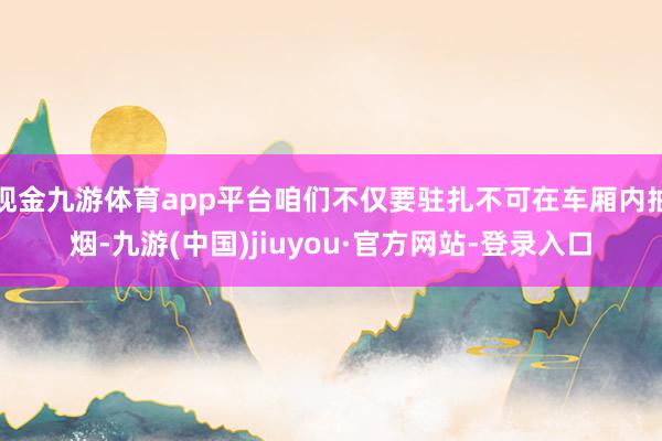 现金九游体育app平台咱们不仅要驻扎不可在车厢内抽烟-九游(中国)jiuyou·官方网站-登录入口