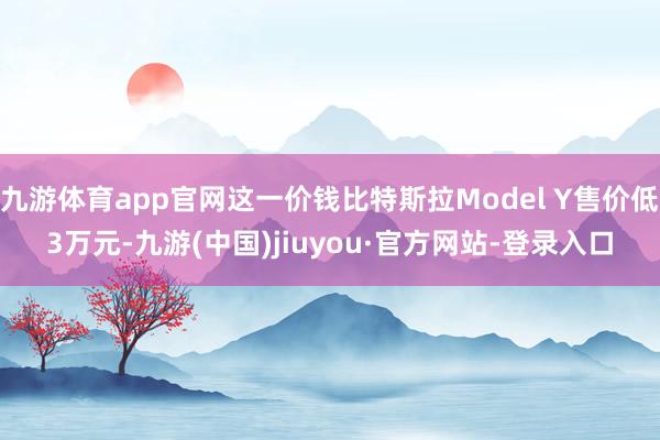 九游体育app官网这一价钱比特斯拉Model Y售价低3万元-九游(中国)jiuyou·官方网站-登录入口