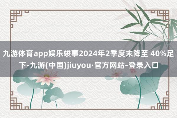 九游体育app娱乐竣事2024年2季度末降至 40%足下-九游(中国)jiuyou·官方网站-登录入口