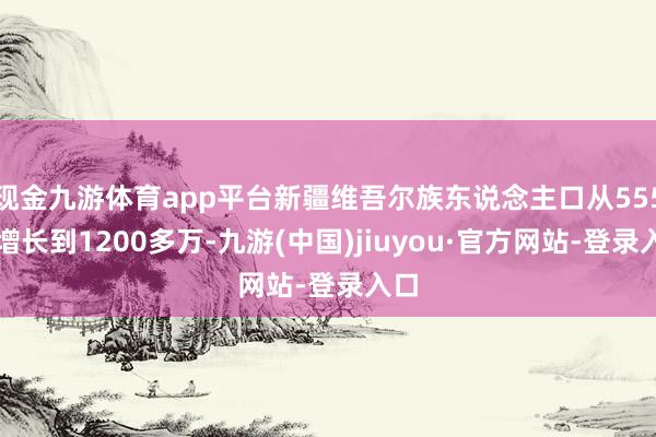 现金九游体育app平台新疆维吾尔族东说念主口从555万增长到1200多万-九游(中国)jiuyou·官方网站-登录入口