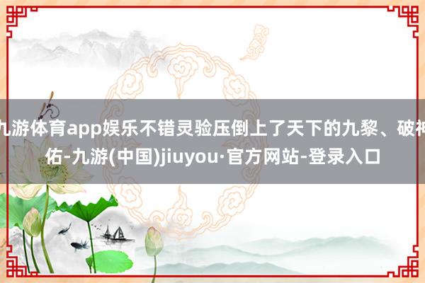 九游体育app娱乐不错灵验压倒上了天下的九黎、破神佑-九游(中国)jiuyou·官方网站-登录入口