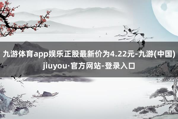 九游体育app娱乐正股最新价为4.22元-九游(中国)jiuyou·官方网站-登录入口