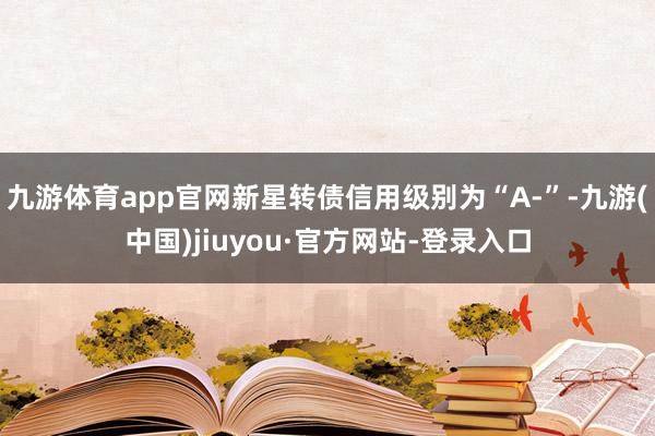 九游体育app官网新星转债信用级别为“A-”-九游(中国)jiuyou·官方网站-登录入口