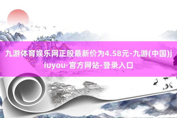 九游体育娱乐网正股最新价为4.58元-九游(中国)jiuyou·官方网站-登录入口