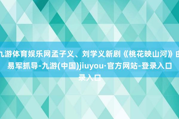 九游体育娱乐网孟子义、刘学义新剧《桃花映山河》由易军抓导-九游(中国)jiuyou·官方网站-登录入口