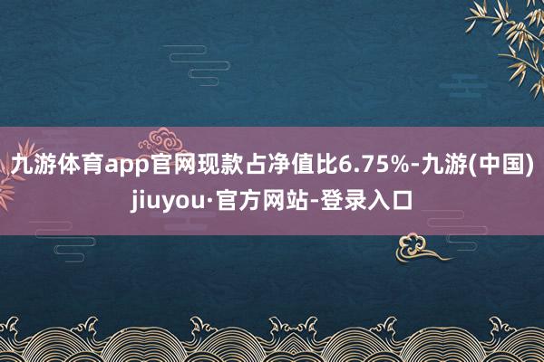 九游体育app官网现款占净值比6.75%-九游(中国)jiuyou·官方网站-登录入口