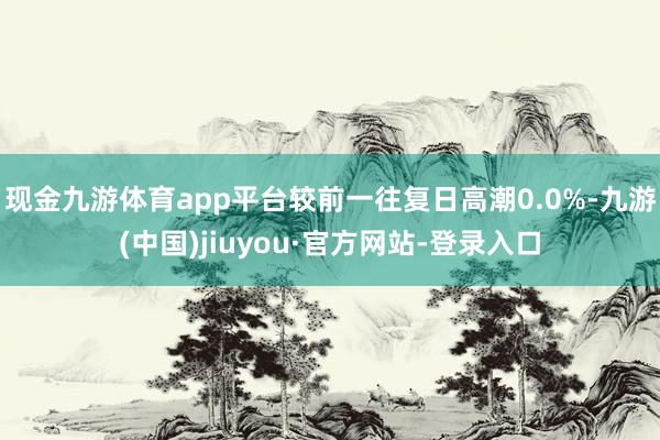 现金九游体育app平台较前一往复日高潮0.0%-九游(中国)jiuyou·官方网站-登录入口