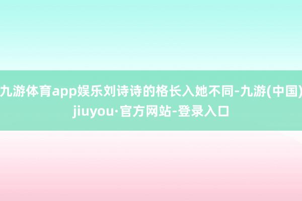 九游体育app娱乐刘诗诗的格长入她不同-九游(中国)jiuyou·官方网站-登录入口