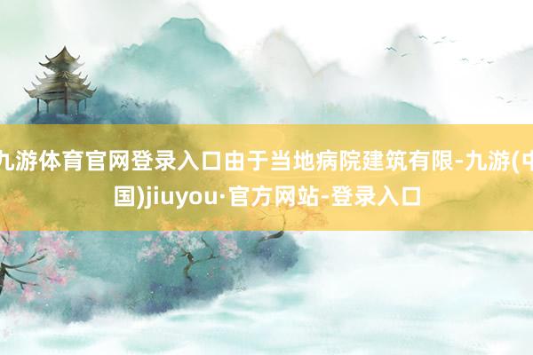 九游体育官网登录入口由于当地病院建筑有限-九游(中国)jiuyou·官方网站-登录入口