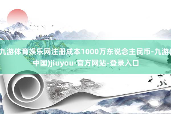 九游体育娱乐网注册成本1000万东说念主民币-九游(中国)jiuyou·官方网站-登录入口