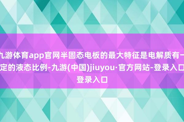 九游体育app官网半固态电板的最大特征是电解质有一定的液态比例-九游(中国)jiuyou·官方网站-登录入口