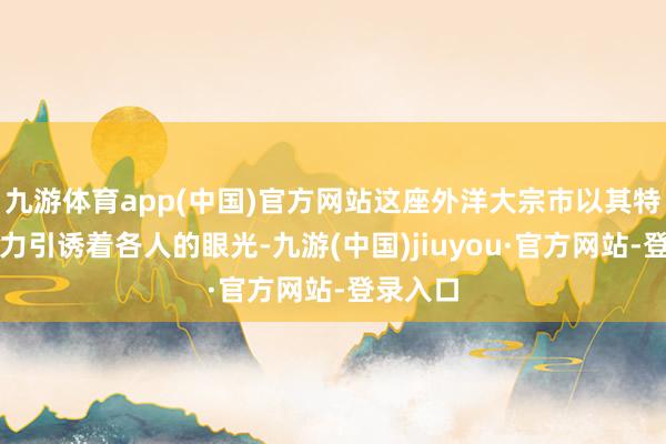 九游体育app(中国)官方网站这座外洋大宗市以其特有的魔力引诱着各人的眼光-九游(中国)jiuyou·官方网站-登录入口