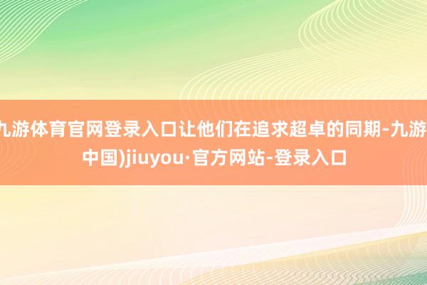 九游体育官网登录入口让他们在追求超卓的同期-九游(中国)jiuyou·官方网站-登录入口