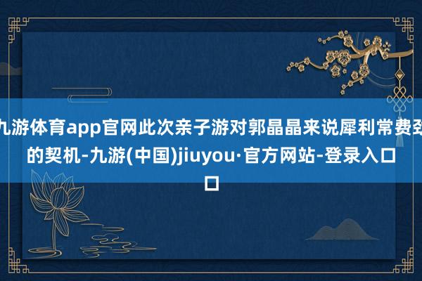 九游体育app官网此次亲子游对郭晶晶来说犀利常费劲的契机-九游(中国)jiuyou·官方网站-登录入口