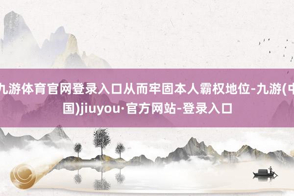 九游体育官网登录入口从而牢固本人霸权地位-九游(中国)jiuyou·官方网站-登录入口