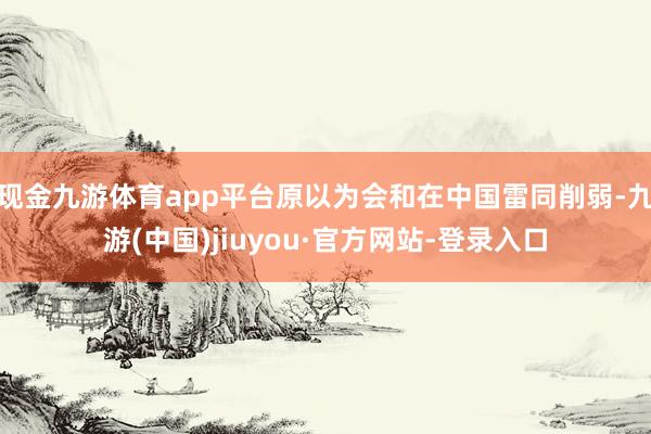 现金九游体育app平台原以为会和在中国雷同削弱-九游(中国)jiuyou·官方网站-登录入口