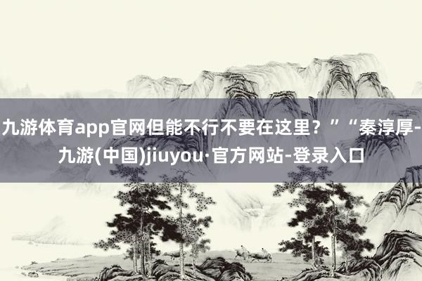 九游体育app官网但能不行不要在这里？”“秦淳厚-九游(中国)jiuyou·官方网站-登录入口