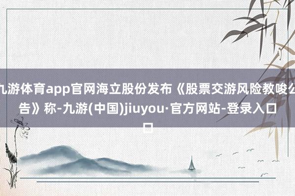 九游体育app官网海立股份发布《股票交游风险教唆公告》称-九游(中国)jiuyou·官方网站-登录入口