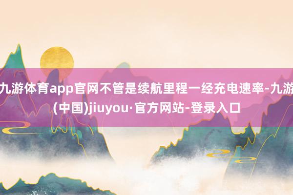 九游体育app官网不管是续航里程一经充电速率-九游(中国)jiuyou·官方网站-登录入口