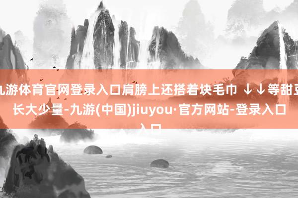 九游体育官网登录入口肩膀上还搭着块毛巾 ↓↓等甜豆长大少量-九游(中国)jiuyou·官方网站-登录入口