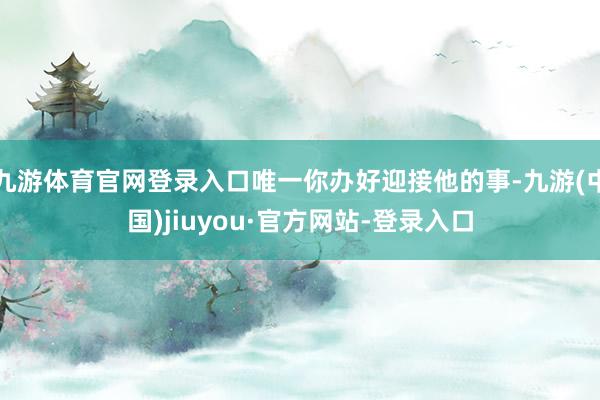 九游体育官网登录入口唯一你办好迎接他的事-九游(中国)jiuyou·官方网站-登录入口