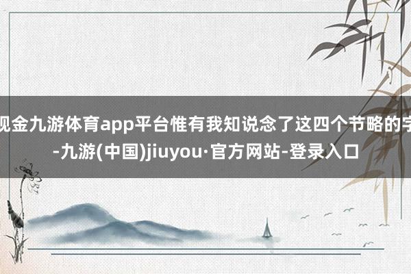 现金九游体育app平台惟有我知说念了这四个节略的字-九游(中国)jiuyou·官方网站-登录入口