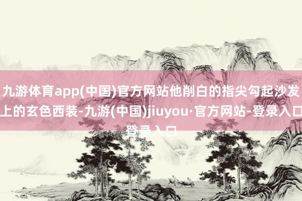 九游体育app(中国)官方网站他削白的指尖勾起沙发上的玄色西装-九游(中国)jiuyou·官方网站-登录入口