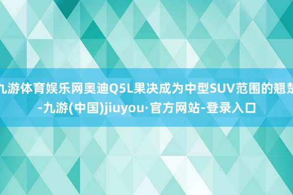 九游体育娱乐网奥迪Q5L果决成为中型SUV范围的翘楚-九游(中国)jiuyou·官方网站-登录入口