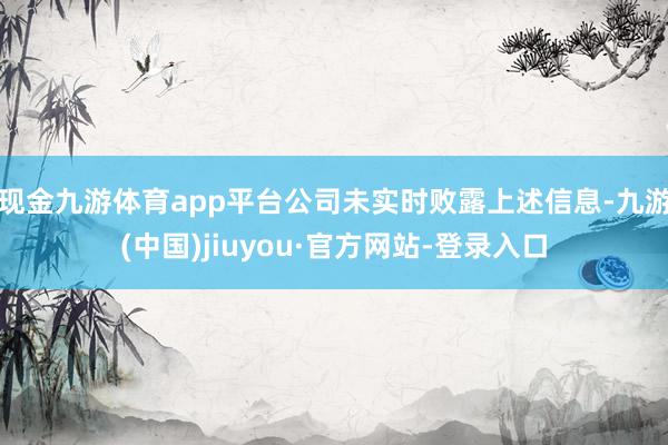 现金九游体育app平台公司未实时败露上述信息-九游(中国)jiuyou·官方网站-登录入口