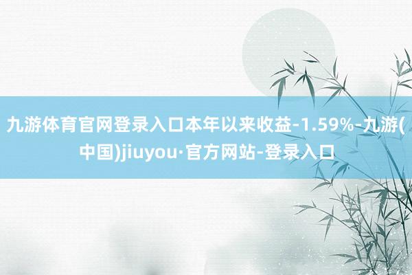 九游体育官网登录入口本年以来收益-1.59%-九游(中国)jiuyou·官方网站-登录入口