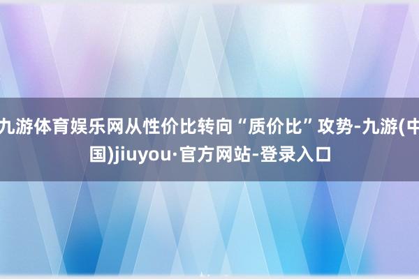 九游体育娱乐网从性价比转向“质价比”攻势-九游(中国)jiuyou·官方网站-登录入口