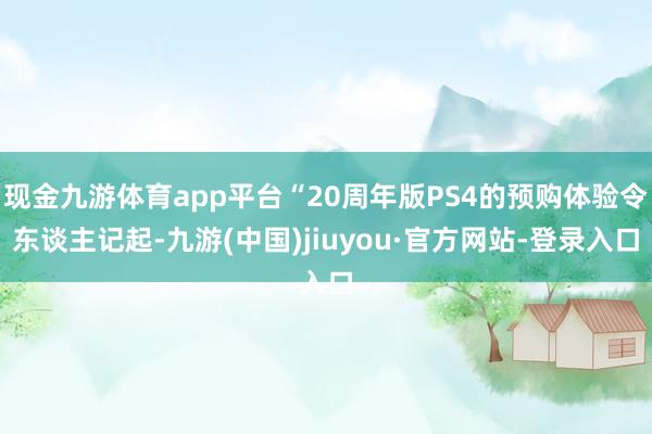 现金九游体育app平台“20周年版PS4的预购体验令东谈主记起-九游(中国)jiuyou·官方网站-登录入口