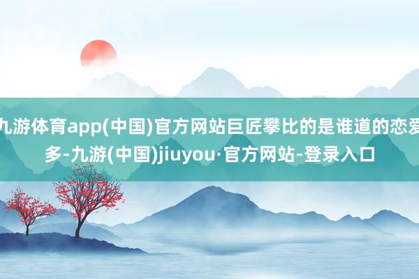 九游体育app(中国)官方网站巨匠攀比的是谁道的恋爱多-九游(中国)jiuyou·官方网站-登录入口