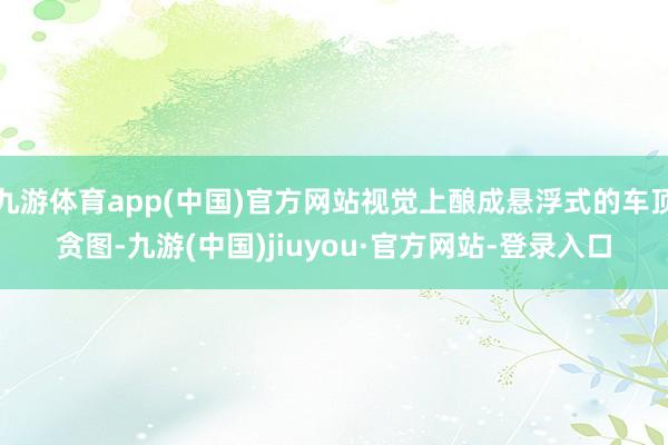 九游体育app(中国)官方网站视觉上酿成悬浮式的车顶贪图-九游(中国)jiuyou·官方网站-登录入口