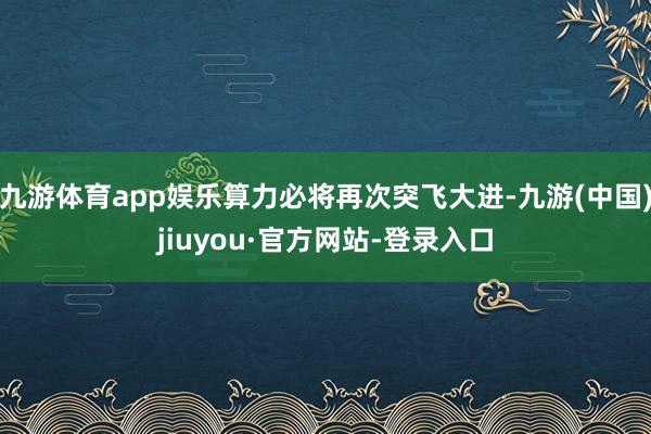 九游体育app娱乐算力必将再次突飞大进-九游(中国)jiuyou·官方网站-登录入口