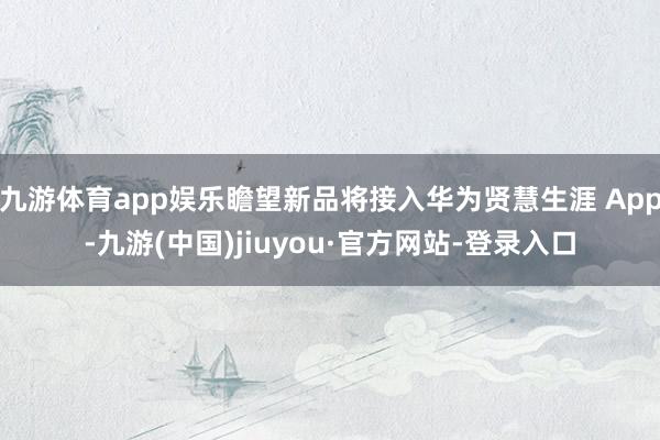 九游体育app娱乐瞻望新品将接入华为贤慧生涯 App-九游(中国)jiuyou·官方网站-登录入口