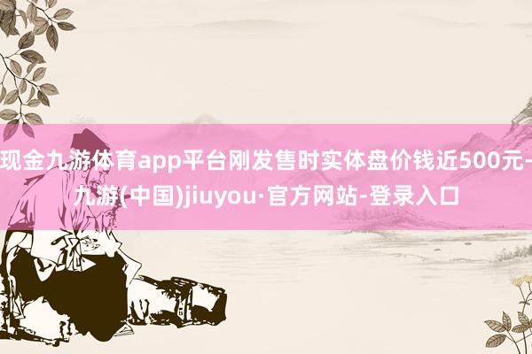 现金九游体育app平台刚发售时实体盘价钱近500元-九游(中国)jiuyou·官方网站-登录入口