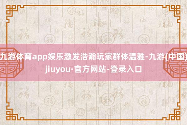 九游体育app娱乐激发浩瀚玩家群体温雅-九游(中国)jiuyou·官方网站-登录入口