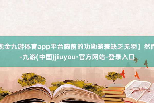 现金九游体育app平台胸前的功勋略表缺乏无物】然而-九游(中国)jiuyou·官方网站-登录入口