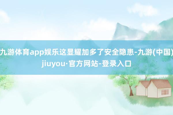 九游体育app娱乐这显耀加多了安全隐患-九游(中国)jiuyou·官方网站-登录入口