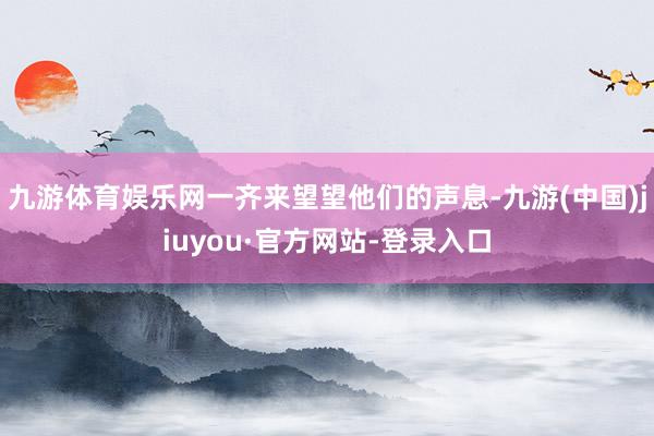 九游体育娱乐网一齐来望望他们的声息-九游(中国)jiuyou·官方网站-登录入口