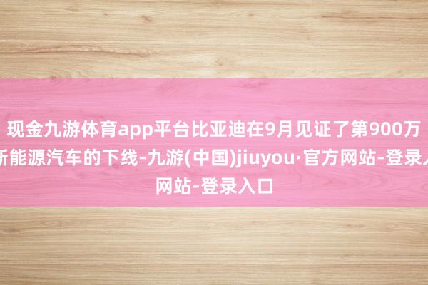 现金九游体育app平台比亚迪在9月见证了第900万辆新能源汽车的下线-九游(中国)jiuyou·官方网站-登录入口