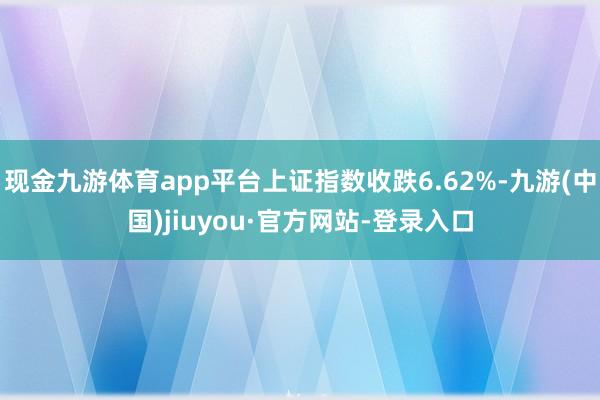 现金九游体育app平台上证指数收跌6.62%-九游(中国)jiuyou·官方网站-登录入口