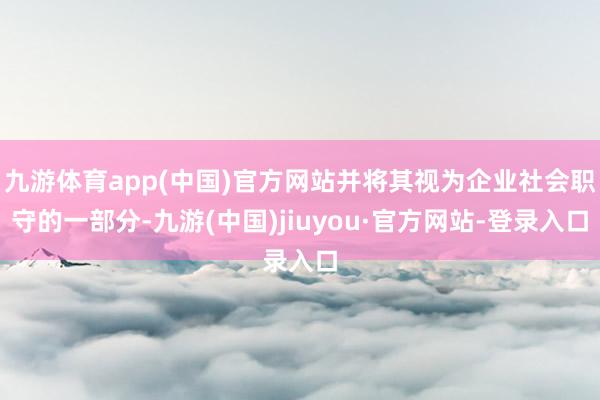 九游体育app(中国)官方网站并将其视为企业社会职守的一部分-九游(中国)jiuyou·官方网站-登录入口