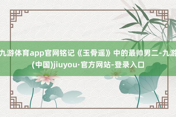 九游体育app官网铭记《玉骨遥》中的最帅男二-九游(中国)jiuyou·官方网站-登录入口