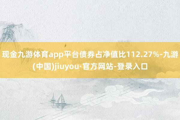 现金九游体育app平台债券占净值比112.27%-九游(中国)jiuyou·官方网站-登录入口