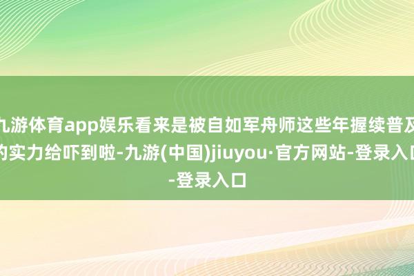 九游体育app娱乐看来是被自如军舟师这些年握续普及的实力给吓到啦-九游(中国)jiuyou·官方网站-登录入口